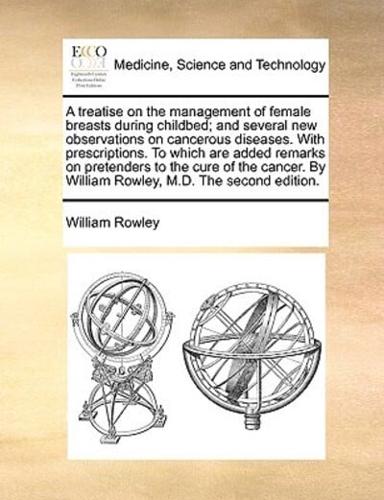 A treatise on the management of female breasts during childbed; and several new observations on cancerous diseases. With prescriptions. To which are added remarks on pretenders to the cure of the cancer. By William Rowley, M.D. The second edition.