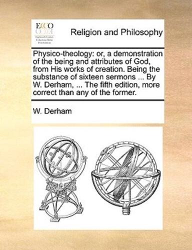 Physico-theology: or, a demonstration of the being and attributes of God, from His works of creation. Being the substance of sixteen sermons ... By W. Derham, ... The fifth edition, more correct than any of the former.