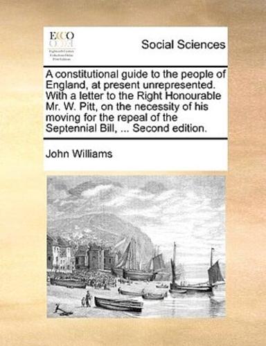 A constitutional guide to the people of England, at present unrepresented. With a letter to the Right Honourable Mr. W. Pitt, on the necessity of his moving for the repeal of the Septennial Bill, ... Second edition.