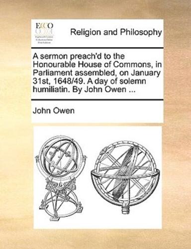 A   Sermon Preach'd to the Honourable House of Commons, in Parliament Assembled, on January 31st, 1648/49. a Day of Solemn Humiliatin. by John Owen ..