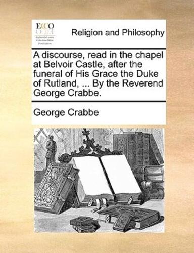 A discourse, read in the chapel at Belvoir Castle, after the funeral of His Grace the Duke of Rutland, ... By the Reverend George Crabbe.