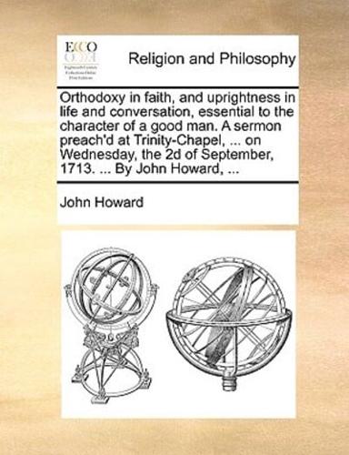 Orthodoxy in faith, and uprightness in life and conversation, essential to the character of a good man. A sermon preach'd at Trinity-Chapel, ... on Wednesday, the 2d of September, 1713. ... By John Howard, ...