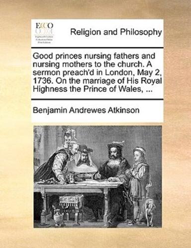 Good princes nursing fathers and nursing mothers to the church. A sermon preach'd in London, May 2, 1736. On the marriage of His Royal Highness the Prince of Wales, ...