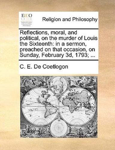 Reflections, moral, and political, on the murder of Louis the Sixteenth: in a sermon, preached on that occasion, on Sunday, February 3d, 1793; ...