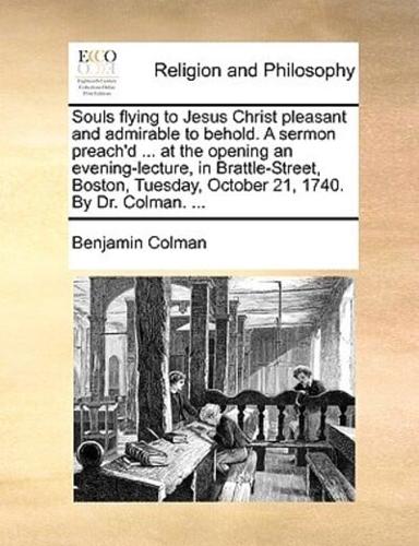 Souls flying to Jesus Christ pleasant and admirable to behold. A sermon preach'd ... at the opening an evening-lecture, in Brattle-Street, Boston, Tuesday, October 21, 1740. By Dr. Colman. ...