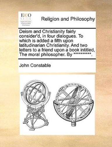 Deism and Christianity fairly consider'd, in four dialogues. To which is added a fifth upon latitudinarian Christianity. And two letters to a friend upon a book intitled, The moral philosopher. By **********.