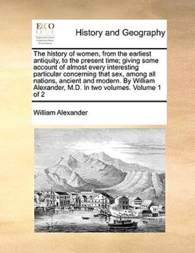 The history of women, from the earliest antiquity, to the present time; giving some account of almost every interesting particular concerning that sex, among all nations, ancient and modern. By William Alexander, M.D. In two volumes.  Volume 1 of 2