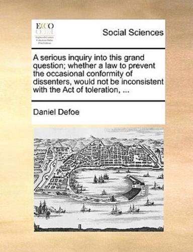 A serious inquiry into this grand question; whether a law to prevent the occasional conformity of dissenters, would not be inconsistent with the Act of toleration, ...