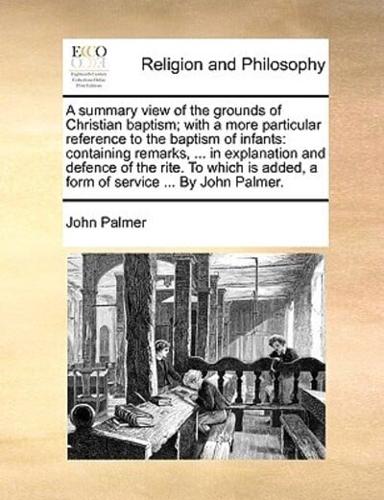 A summary view of the grounds of Christian baptism; with a more particular reference to the baptism of infants: containing remarks, ... in explanation and defence of the rite. To which is added, a form of service ... By John Palmer.