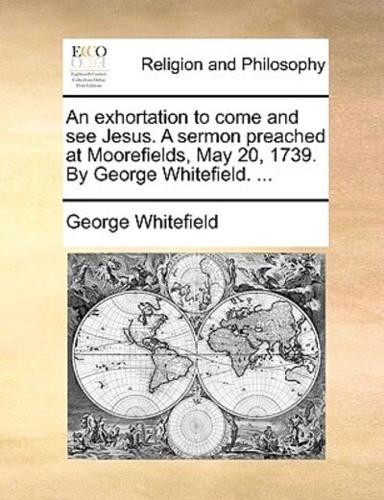 An exhortation to come and see Jesus. A sermon preached at Moorefields, May 20, 1739. By George Whitefield. ...