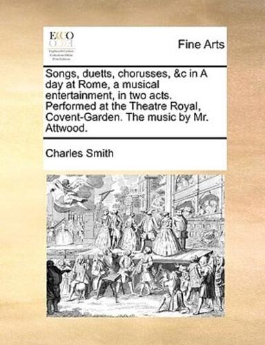 Songs, duetts, chorusses, &c in A day at Rome, a musical entertainment, in two acts. Performed at the Theatre Royal, Covent-Garden. The music by Mr. Attwood.