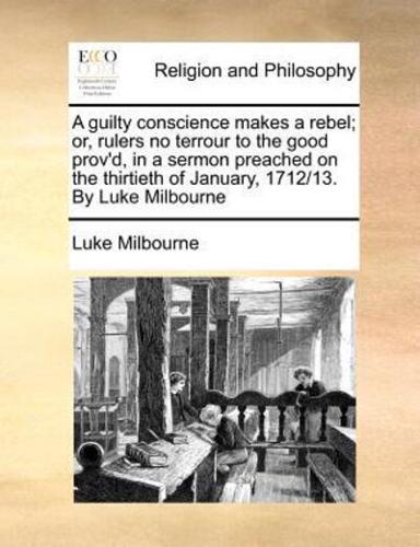 A guilty conscience makes a rebel; or, rulers no terrour to the good prov'd, in a sermon preached on the thirtieth of January, 1712/13. By Luke Milbourne
