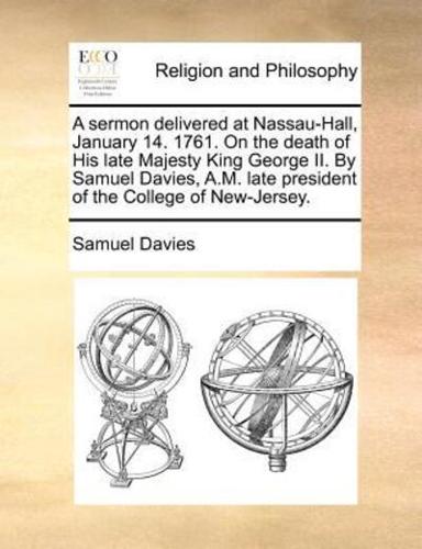 A sermon delivered at Nassau-Hall, January 14. 1761. On the death of His late Majesty King George II. By Samuel Davies, A.M. late president of the College of New-Jersey.