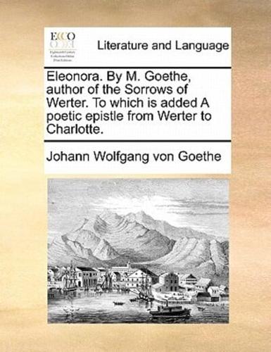 Eleonora. By M. Goethe, author of the Sorrows of Werter. To which is added A poetic epistle from Werter to Charlotte.