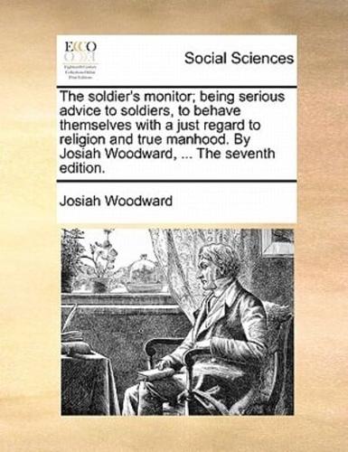 The soldier's monitor; being serious advice to soldiers, to behave themselves with a just regard to religion and true manhood. By Josiah Woodward, ... The seventh edition.