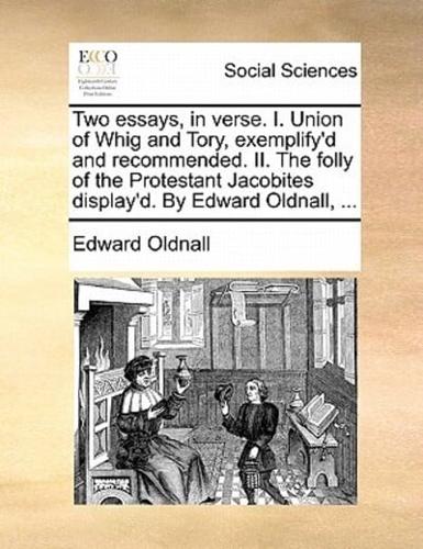 Two essays, in verse. I. Union of Whig and Tory, exemplify'd and recommended. II. The folly of the Protestant Jacobites display'd. By Edward Oldnall, ...