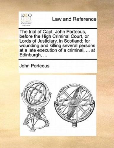 The trial of Capt. John Porteous, before the High Criminal Court, or Lords of Justiciary, in Scotland; for wounding and killing several persons at a late execution of a criminal, ... at Edinburgh, ...