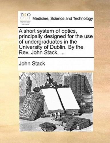 A short system of optics, principally designed for the use of undergraduates in the University of Dublin. By the Rev. John Stack, ...