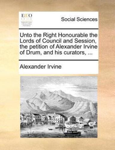 Unto the Right Honourable the Lords of Council and Session, the petition of Alexander Irvine of Drum, and his curators, ...
