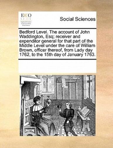 Bedford Level. The account of John Waddington, Esq; receiver and expenditor general for that part of the Middle Level under the care of William Brown, officer thereof, from Lady day 1762, to the 15th day of January 1763.