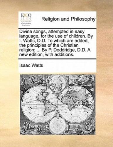 Divine songs, attempted in easy language, for the use of children. By I. Watts, D.D. To which are added, the principles of the Christian religion: ... By P. Doddridge, D.D. A new edition, with additions.