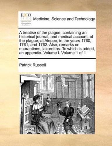 A treatise of the plague: containing an historical journal, and medical account, of the plague, at Aleppo, in the years 1760, 1761, and 1762. Also, remarks on quarantines, lazarettos. To which is added, an appendix. Volume I. Volume 1 of 1