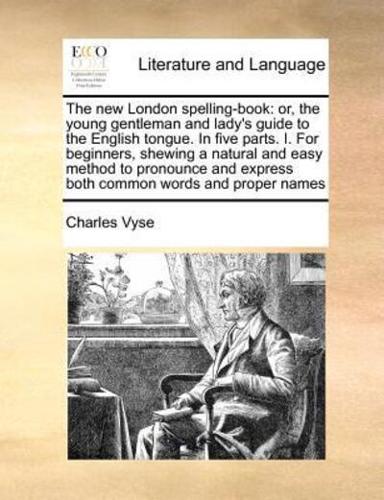 The new London spelling-book: or, the young gentleman and lady's guide to the English tongue. In five parts. I. For beginners, shewing a natural and easy method to pronounce and express both common words and proper names