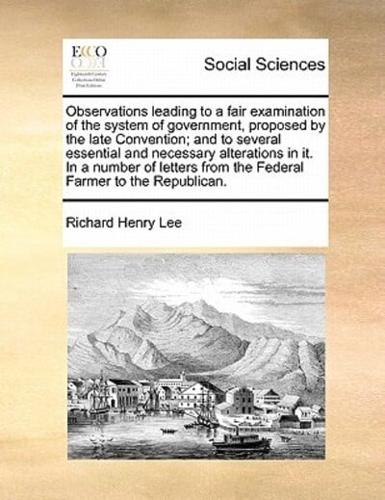 Observations leading to a fair examination of the system of government, proposed by the late Convention; and to several essential and necessary alterations in it. In a number of letters from the Federal Farmer to the Republican.