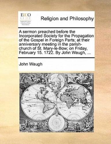 A sermon preached before the Incorporated Society for the Propagation of the Gospel in Foreign Parts; at their anniversary meeting in the parish-church of St. Mary-le-Bow; on Friday, February 15. 1722. By John Waugh, ...