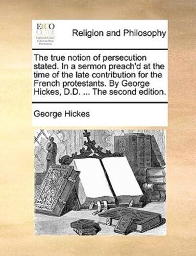 The true notion of persecution stated. In a sermon preach'd at the time of the late contribution for the French protestants. By George Hickes, D.D. ... The second edition.
