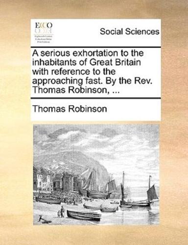 A serious exhortation to the inhabitants of Great Britain with reference to the approaching fast. By the Rev. Thomas Robinson, ...