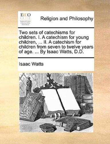 Two sets of catechisms for children. I. A catechism for young children, ... II. A catechism for children from seven to twelve years of age. ... By Isaac Watts, D.D.