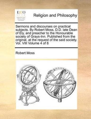 Sermons and discourses on practical subjects. By Robert Moss, D.D. late Dean of Ely, and preacher to the Honourable society of Grays-Inn.  Published from the original, at the request of the said society. Vol. VIII  Volume 4 of 8