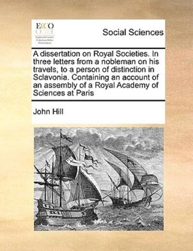 A dissertation on Royal Societies. In three letters from a nobleman on his travels, to a person of distinction in Sclavonia. Containing an account of an assembly of a Royal Academy of Sciences at Paris