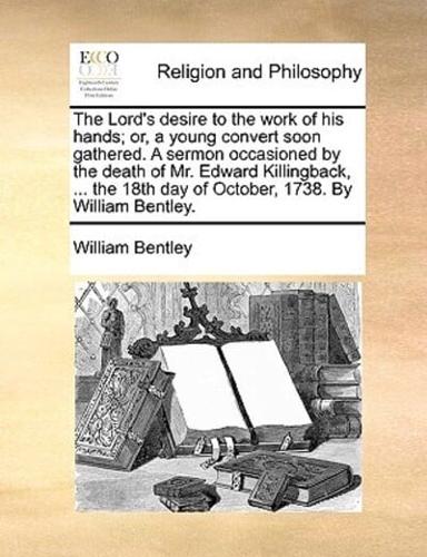 The Lord's desire to the work of his hands; or, a young convert soon gathered. A sermon occasioned by the death of Mr. Edward Killingback, ... the 18th day of October, 1738.  By William Bentley.