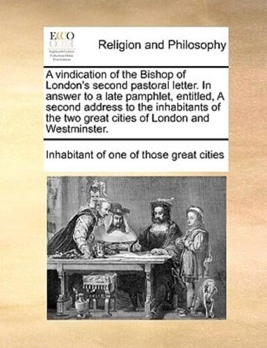 A vindication of the Bishop of London's second pastoral letter. In answer to a late pamphlet, entitled, A second address to the inhabitants of the two great cities of London and Westminster.
