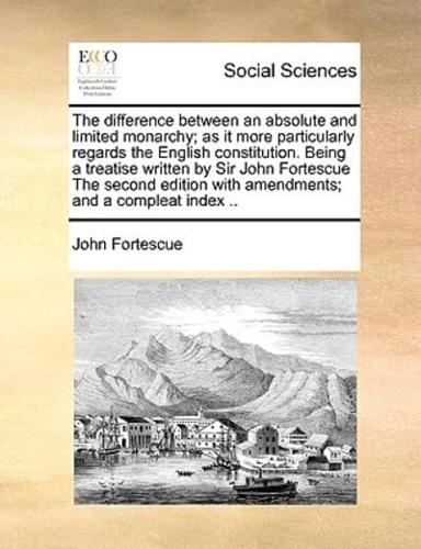 The difference between an absolute and limited monarchy; as it more particularly regards the English constitution. Being a treatise written by Sir John Fortescue The second edition with amendments; and a compleat index ..