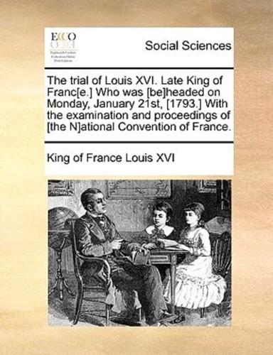 The trial of Louis XVI. Late King of Franc[e.] Who was [be]headed on Monday, January 21st, [1793.] With the examination and proceedings of [the N]ational Convention of France.