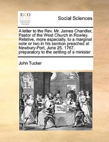 A letter to the Rev. Mr. James Chandler, Pastor of the West Church in Rowley. Relative, more especially, to a marginal note or two in his sermon preached at Newbury-Port, June 25. 1767. preparatory to the settling of a minister