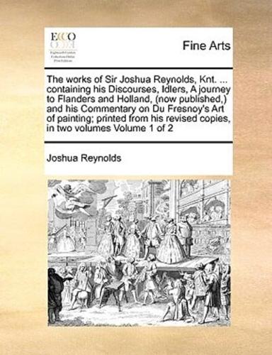 The works of Sir Joshua Reynolds, Knt. ... containing his Discourses, Idlers, A journey to Flanders and Holland, (now  published,) and his Commentary on Du Fresnoy's Art of painting; printed from his revised copies, in two volumes  Volume 1 of 2