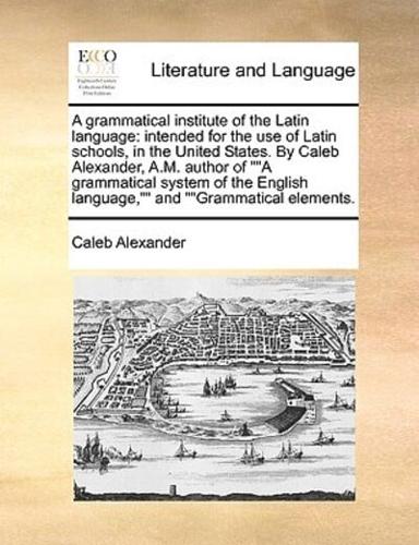 A grammatical institute of the Latin language: intended for the use of Latin schools, in the United States. By Caleb Alexander, A.M. author of ""A grammatical system of the English language,"" and ""Grammatical elements.