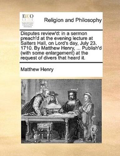 Disputes review'd: in a sermon preach'd at the evening lecture at Salters Hall, on Lord's day, July 23. 1710. By Matthew Henry, ... Publish'd (with some enlargement) at the request of divers that heard it.