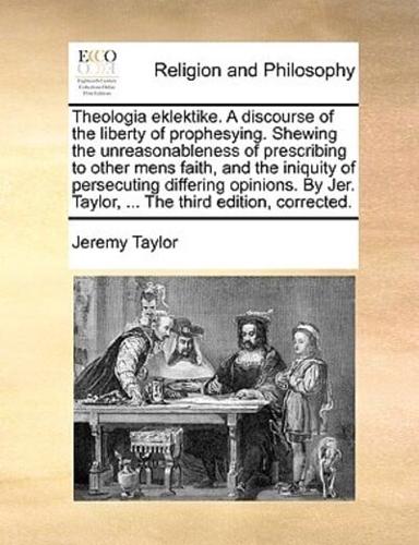 Theologia eklektike. A discourse of the liberty of prophesying. Shewing the unreasonableness of prescribing to other mens faith, and the iniquity of persecuting differing opinions. By Jer. Taylor, ... The third edition, corrected.