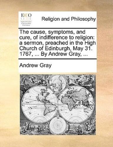 The cause, symptoms, and cure, of indifference to religion: a sermon, preached in the High Church of Edinburgh, May 31. 1767, ... By Andrew Gray, ...