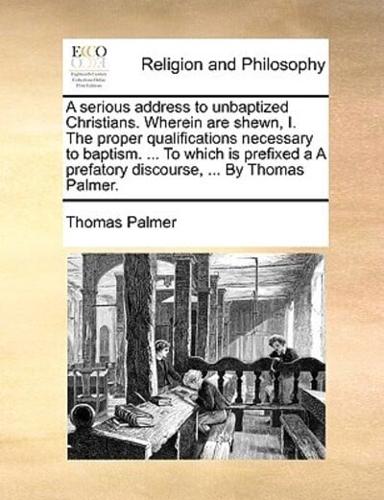 A serious address to unbaptized Christians. Wherein are shewn, I. The proper qualifications necessary to baptism. ... To which is prefixed a A prefatory discourse, ... By Thomas Palmer.