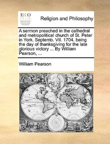 A sermon preached in the cathedral and metropolitical church of St. Peter in York. Septemb. VII. 1704. being the day of thanksgiving for the late glorious victory ... By William Pearson, ...