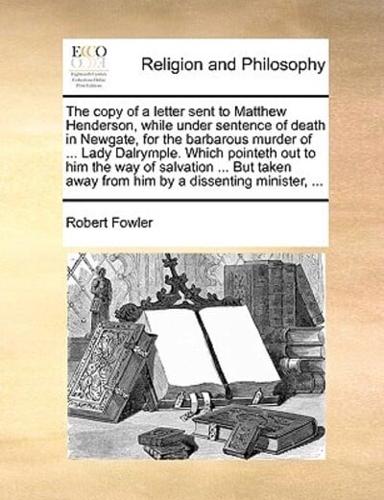 The copy of a letter sent to Matthew Henderson, while under sentence of death in Newgate, for the barbarous murder of ... Lady Dalrymple. Which pointeth out to him the way of salvation ... But taken away from him by a dissenting minister, ...