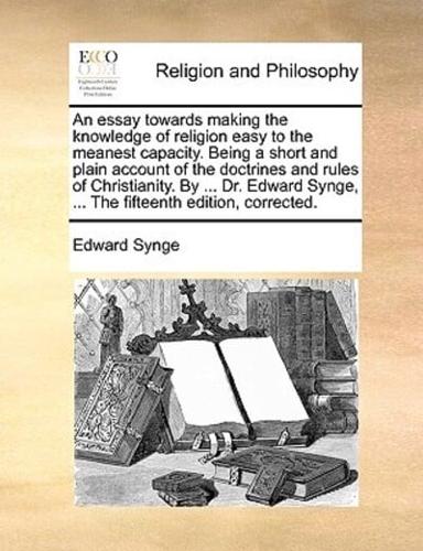 An essay towards making the knowledge of religion easy to the meanest capacity. Being a short and plain account of the doctrines and rules of Christianity. By ... Dr. Edward Synge, ... The fifteenth edition, corrected.