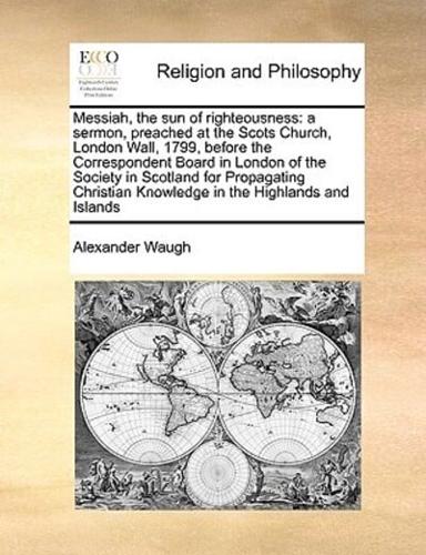 Messiah, the sun of righteousness: a sermon, preached at the Scots Church, London Wall, 1799, before the Correspondent Board in London of the Society in Scotland for Propagating Christian Knowledge in the Highlands and Islands