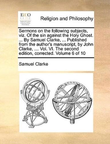 Sermons on the following subjects, viz. Of the sin against the Holy Ghost. ... By Samuel Clarke, ... Published from the author's manuscript, by John Clarke, ... Vol. VI. The second edition, corrected. Volume 6 of 10